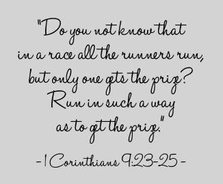 ['Do you not know that in a race all the runners run, but only one gets the prize? Run in such a way as to get the prize.' - 1 Corinthians 9:23-25 -]